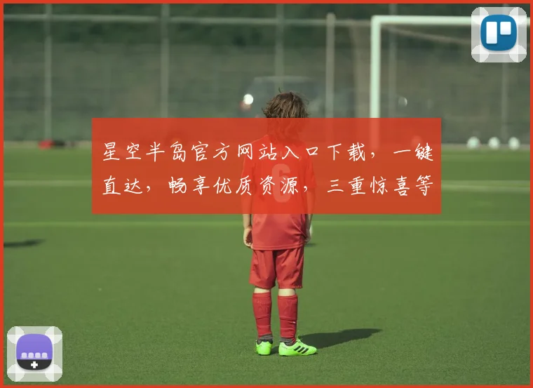 星空半岛官方网站入口下载，一键直达，畅享优质资源，三重惊喜等你来拿