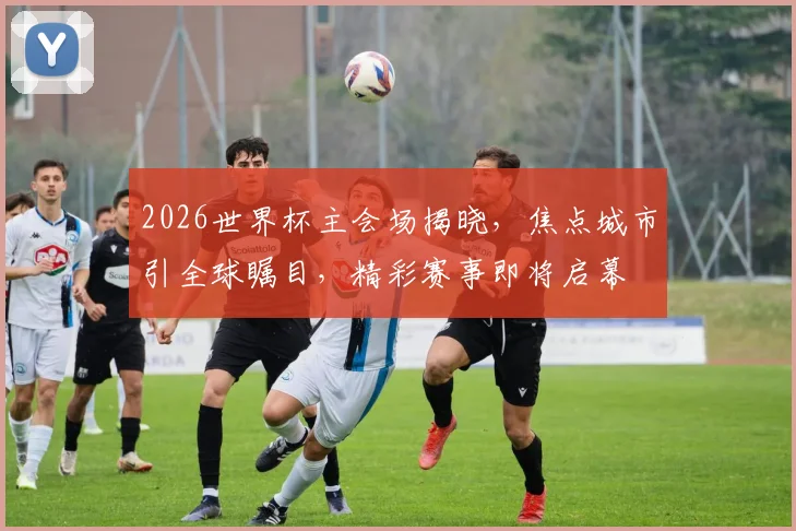 2026世界杯主会场揭晓，焦点城市引全球瞩目，精彩赛事即将启幕