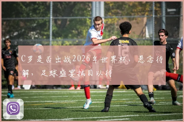 C罗是否出战2026年世界杯，悬念待解，足球盛宴拭目以待