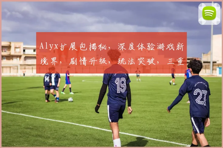 Alyx扩展包揭秘，深度体验游戏新境界，剧情升级，玩法突破，三重惊喜等你来