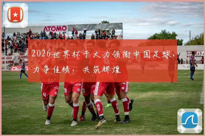 2026世界杯于大力领衔中国足球，力争佳绩，共筑辉煌