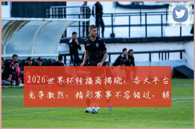 2026世界杯转播商揭晓，各大平台竞争激烈，精彩赛事不容错过，锁定C位