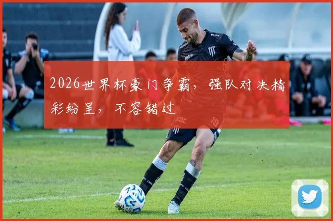 2026世界杯豪门争霸，强队对决精彩纷呈，不容错过