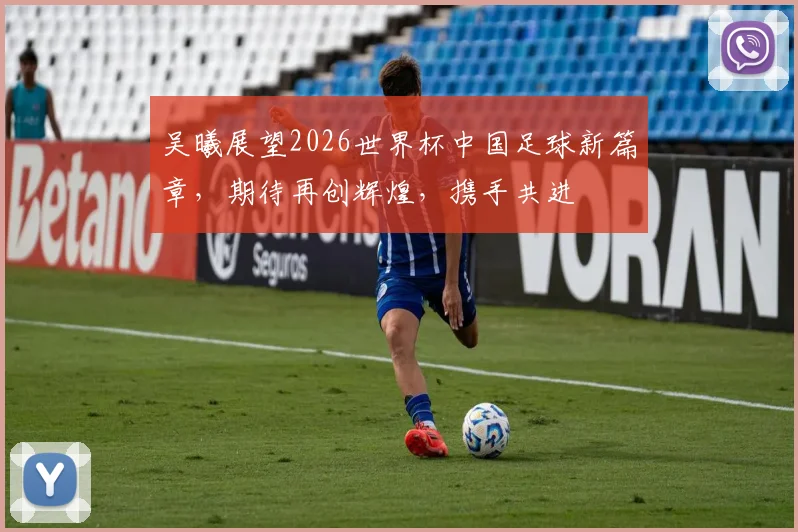 吴曦展望2026世界杯中国足球新篇章，期待再创辉煌，携手共进