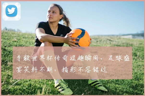 李毅世界杯传奇逗趣瞬间，足球盛宴笑料不断，精彩不容错过